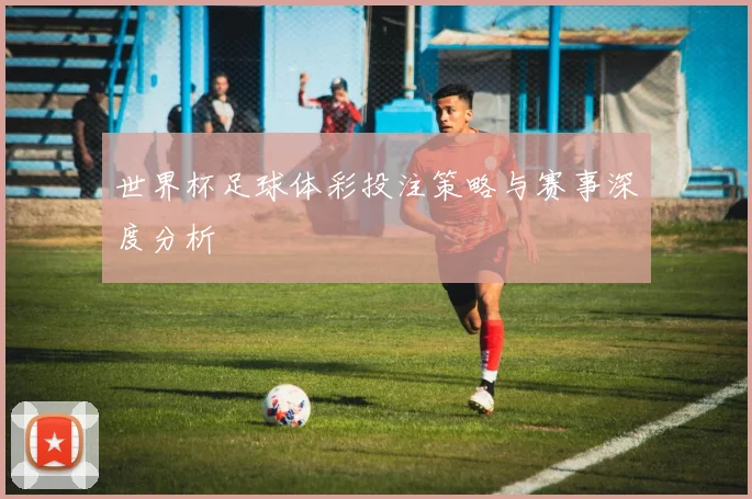 世界杯足球体彩投注策略与赛事深度分析