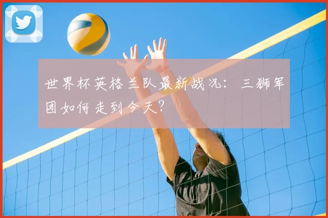 世界杯英格兰队最新战况：三狮军团如何走到今天？