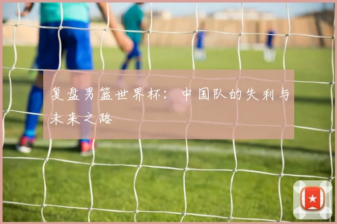 复盘男篮世界杯：中国队的失利与未来之路
