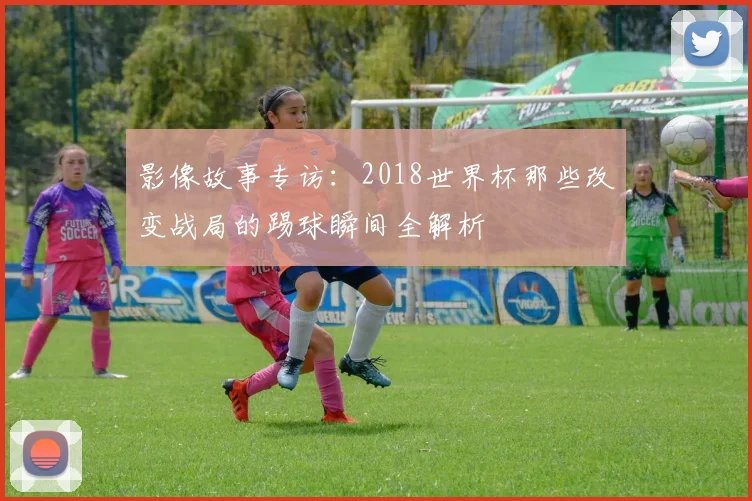 影像故事专访:2018世界杯那些改变战局的踢球瞬间全解析