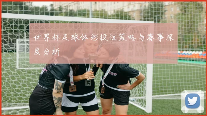 世界杯足球体彩投注策略与赛事深度分析