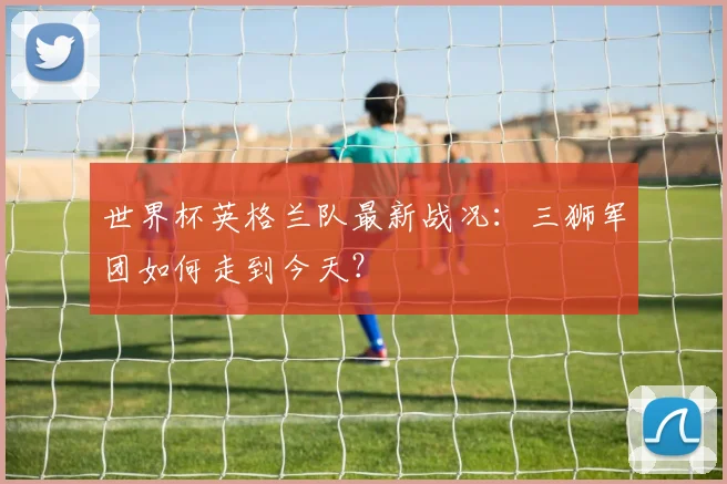 世界杯英格兰队最新战况:三狮军团如何走到今天?