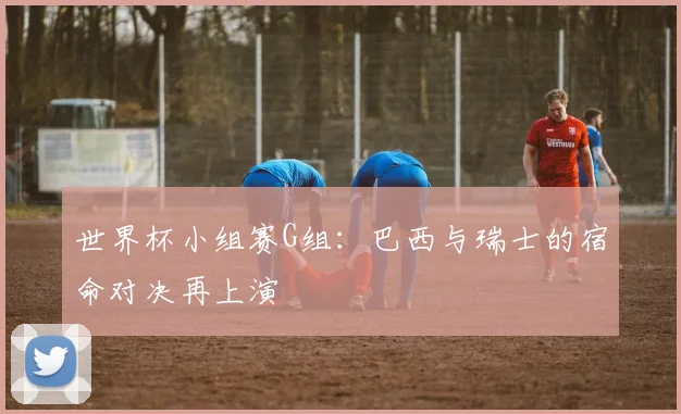 世界杯小组赛G组:巴西与瑞士的宿命对决再上演