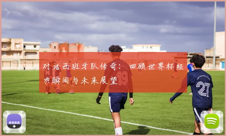 对话西班牙队传奇：回顾世界杯经典瞬间与未来展望