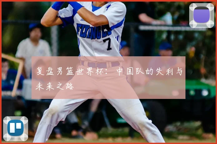复盘男篮世界杯:中国队的失利与未来之路